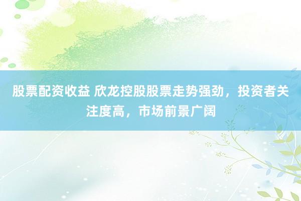 股票配资收益 欣龙控股股票走势强劲，投资者关注度高，市场前景广阔