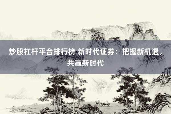 炒股杠杆平台排行榜 新时代证券：把握新机遇，共赢新时代