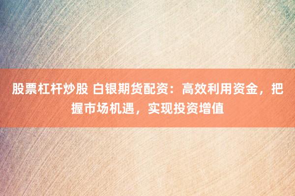 股票杠杆炒股 白银期货配资：高效利用资金，把握市场机遇，实现投资增值