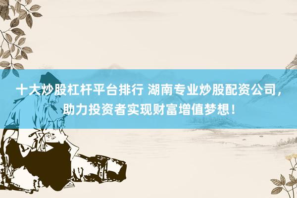 十大炒股杠杆平台排行 湖南专业炒股配资公司，助力投资者实现财富增值梦想！