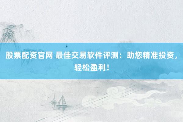 股票配资官网 最佳交易软件评测：助您精准投资，轻松盈利！