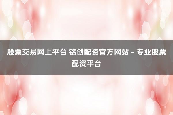 股票交易网上平台 铭创配资官方网站 - 专业股票配资平台