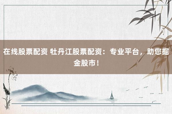 在线股票配资 牡丹江股票配资：专业平台，助您掘金股市！