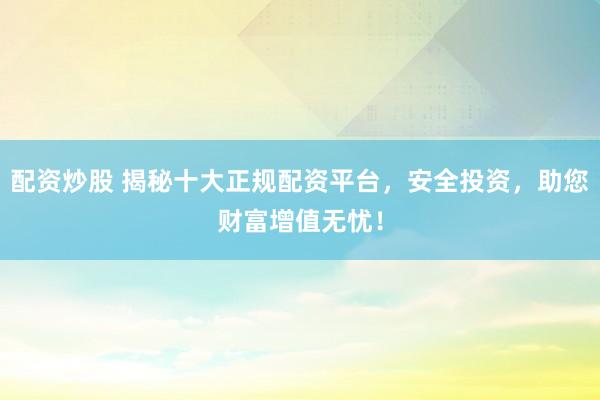 配资炒股 揭秘十大正规配资平台，安全投资，助您财富增值无忧！