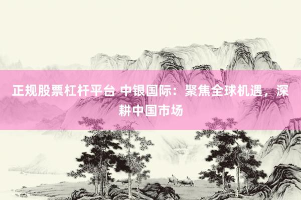 正规股票杠杆平台 中银国际：聚焦全球机遇，深耕中国市场
