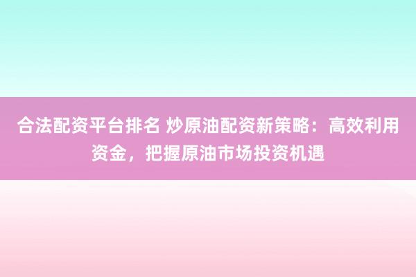 合法配资平台排名 炒原油配资新策略：高效利用资金，把握原油市场投资机遇