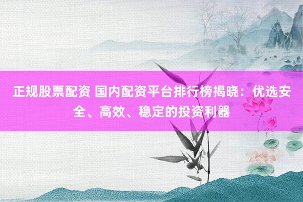 正规股票配资 国内配资平台排行榜揭晓：优选安全、高效、稳定的投资利器