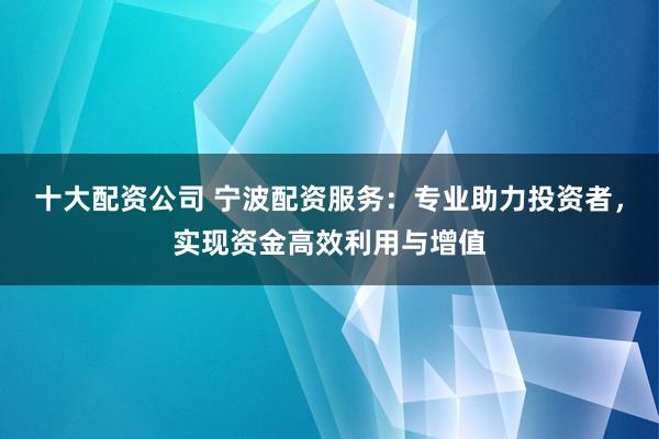 十大配资公司 宁波配资服务:专业助力投资者,实现资金高效利用与增值