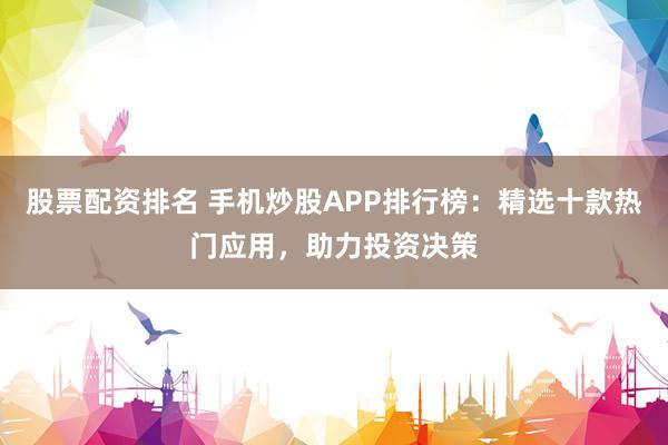 股票配资排名 手机炒股APP排行榜:精选十款热门应用,助力投资决策