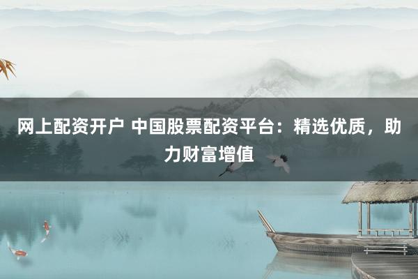 网上配资开户 中国股票配资平台：精选优质，助力财富增值