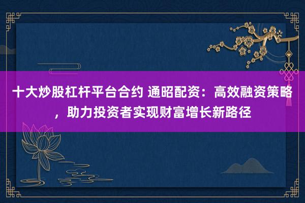十大炒股杠杆平台合约 通昭配资：高效融资策略，助力投资者实现财富增长新路径