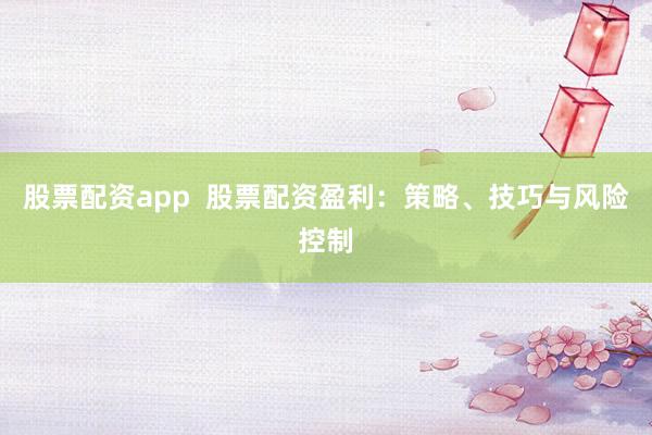股票配资app  股票配资盈利：策略、技巧与风险控制
