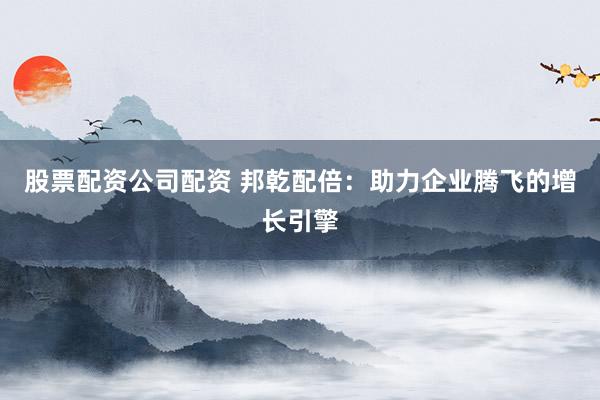 股票配资公司配资 邦乾配倍：助力企业腾飞的增长引擎