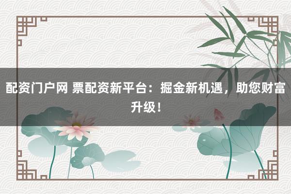 配资门户网 票配资新平台:掘金新机遇,助您财富升级!
