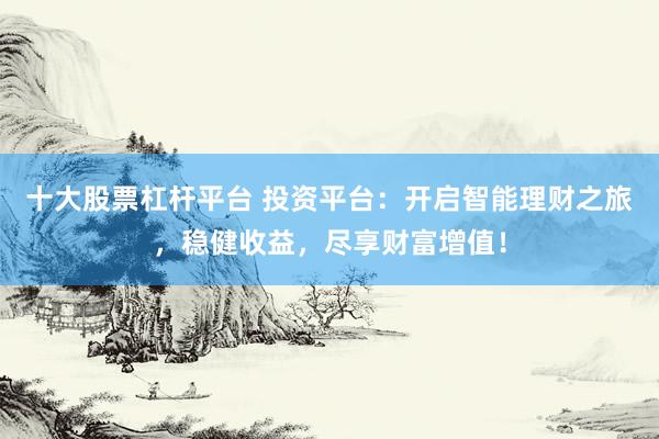 十大股票杠杆平台 投资平台:开启智能理财之旅,稳健收益,尽享财富增值!