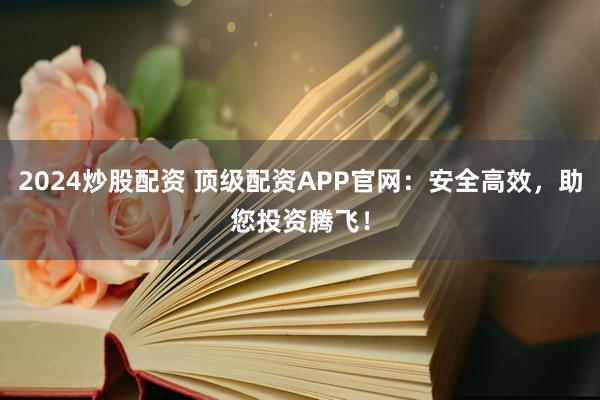 2024炒股配资 顶级配资APP官网:安全高效,助您投资腾飞!