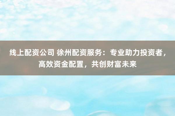 线上配资公司 徐州配资服务：专业助力投资者，高效资金配置，共创财富未来