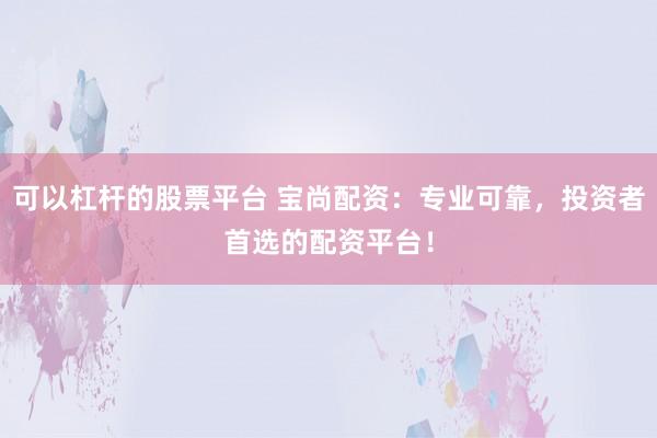 可以杠杆的股票平台 宝尚配资:专业可靠,投资者首选的配资平台!