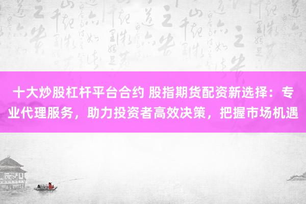 十大炒股杠杆平台合约 股指期货配资新选择：专业代理服务，助力投资者高效决策，把握市场机遇