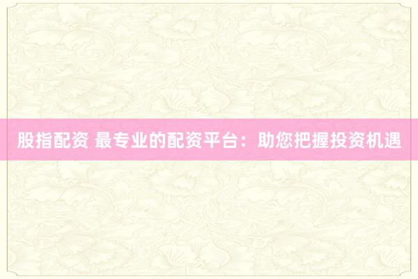 股指配资 最专业的配资平台：助您把握投资机遇