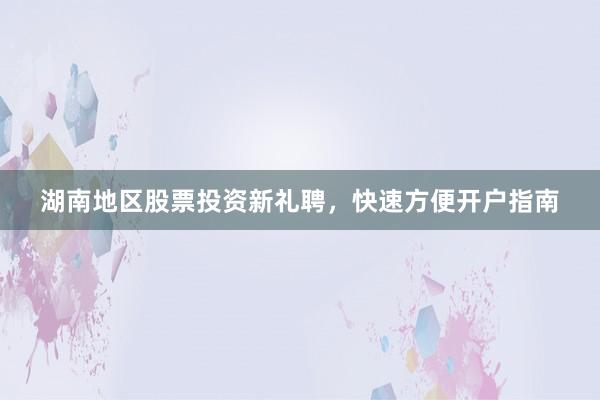 湖南地区股票投资新礼聘，快速方便开户指南