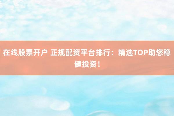 在线股票开户 正规配资平台排行：精选TOP助您稳健投资！