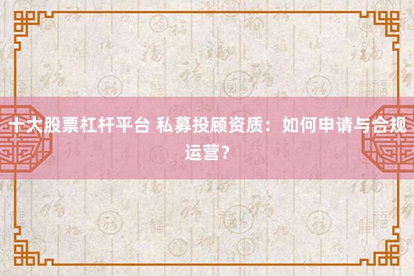 十大股票杠杆平台 私募投顾资质：如何申请与合规运营？