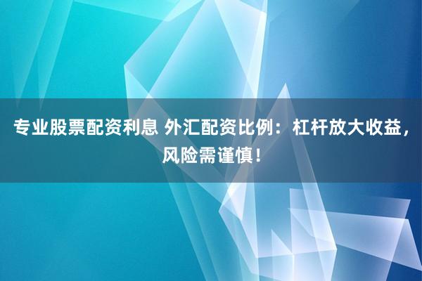 专业股票配资利息 外汇配资比例：杠杆放大收益，风险需谨慎！