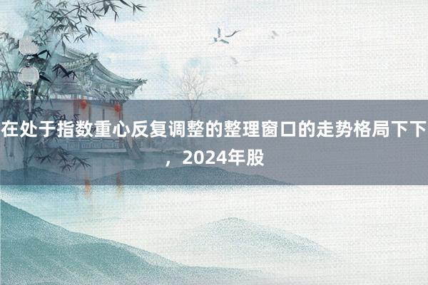 在处于指数重心反复调整的整理窗口的走势格局下下，2024年股