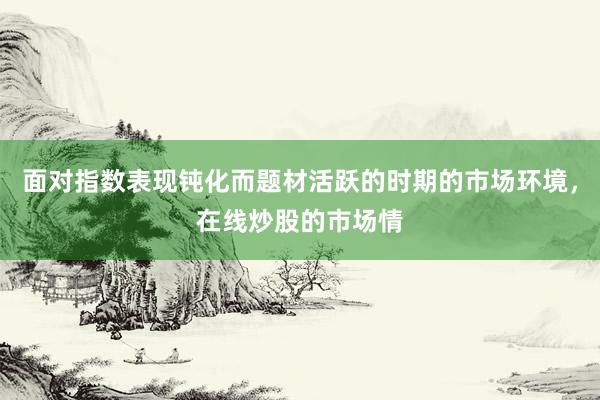 面对指数表现钝化而题材活跃的时期的市场环境，在线炒股的市场情