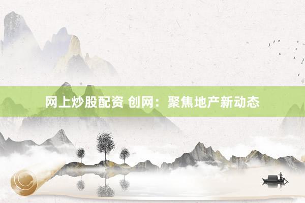 网上炒股配资 创网：聚焦地产新动态