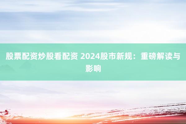股票配资炒股看配资 2024股市新规：重磅解读与影响