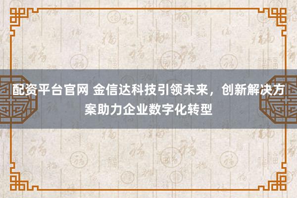 配资平台官网 金信达科技引领未来，创新解决方案助力企业数字化转型