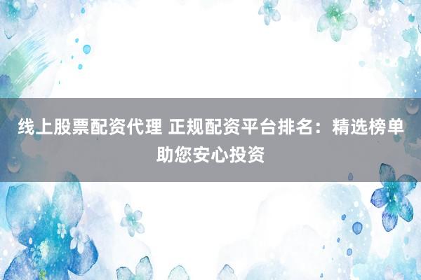 线上股票配资代理 正规配资平台排名：精选榜单助您安心投资