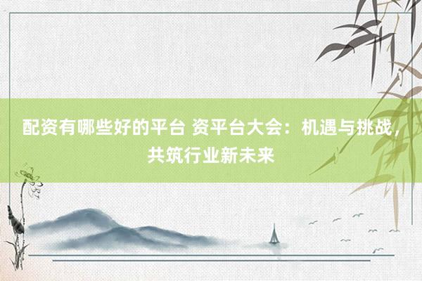 配资有哪些好的平台 资平台大会：机遇与挑战，共筑行业新未来