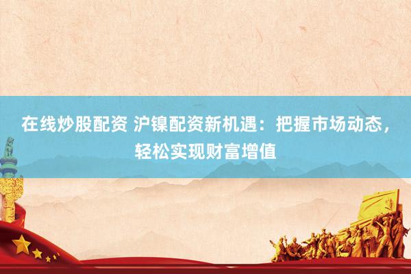 在线炒股配资 沪镍配资新机遇：把握市场动态，轻松实现财富增值