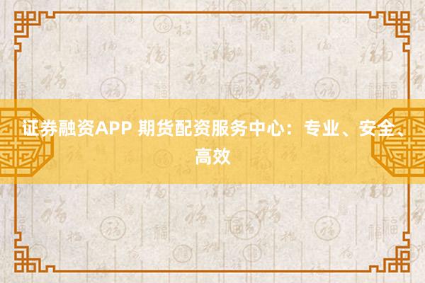 证券融资APP 期货配资服务中心:专业、安全、高效