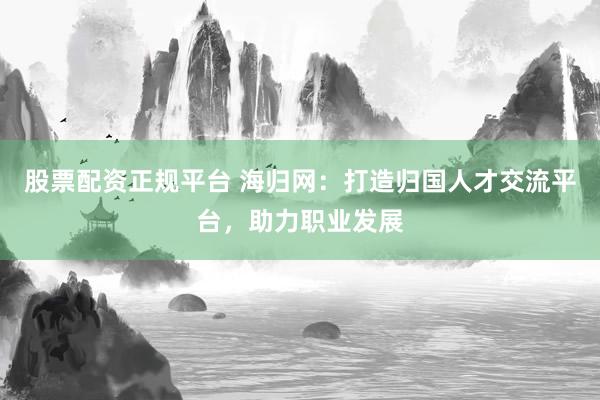 股票配资正规平台 海归网:打造归国人才交流平台,助力职业发展