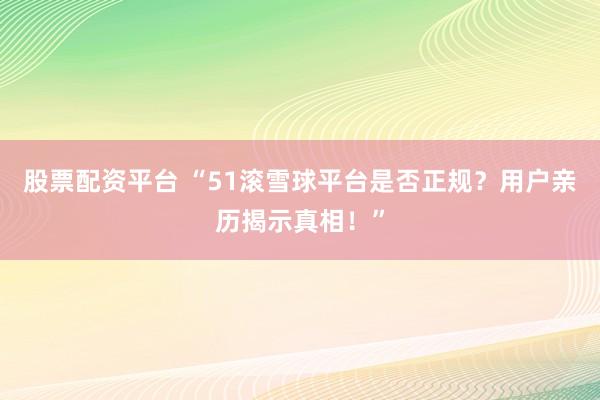股票配资平台 “51滚雪球平台是否正规?用户亲历揭示真相!”