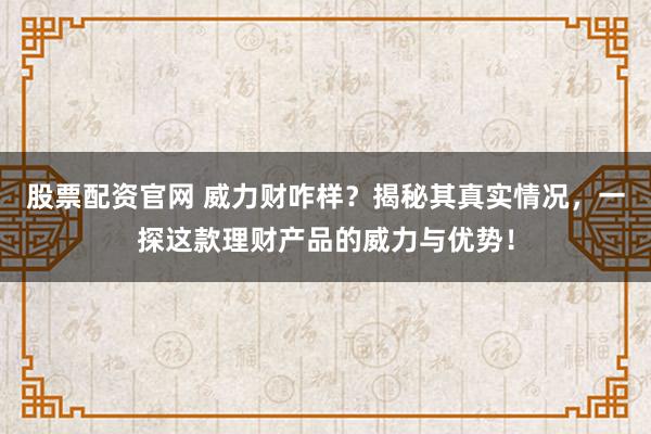 股票配资官网 威力财咋样?揭秘其真实情况,一探这款理财产品的威力与优势!
