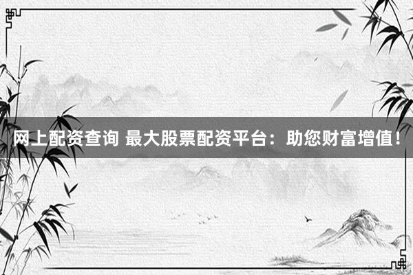 网上配资查询 最大股票配资平台:助您财富增值!