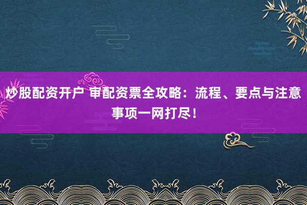 炒股配资开户 审配资票全攻略：流程、要点与注意事项一网打尽！