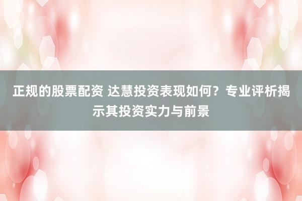 正规的股票配资 达慧投资表现如何?专业评析揭示其投资实力与前景