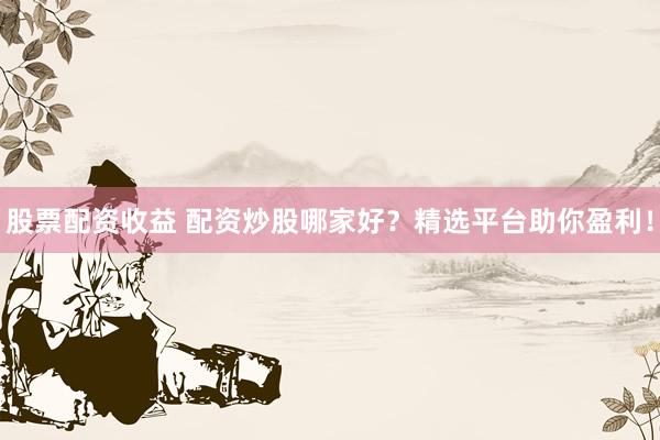 股票配资收益 配资炒股哪家好？精选平台助你盈利！