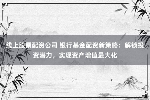 线上股票配资公司 银行基金配资新策略：解锁投资潜力，实现资产增值最大化