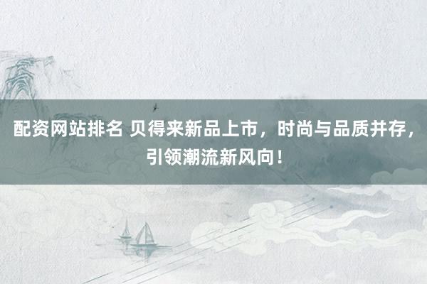 配资网站排名 贝得来新品上市，时尚与品质并存，引领潮流新风向！