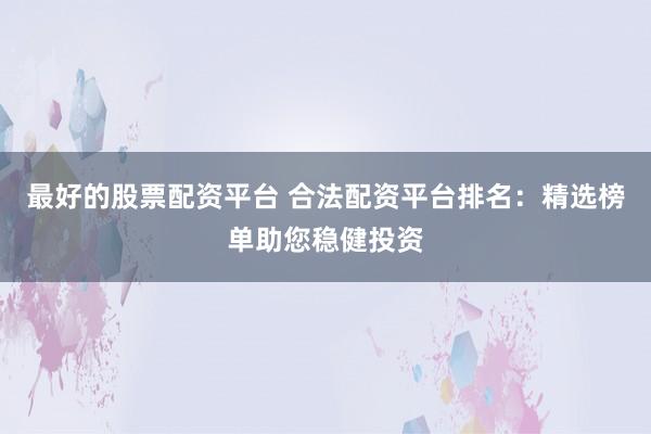 最好的股票配资平台 合法配资平台排名：精选榜单助您稳健投资