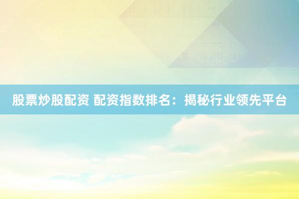 股票炒股配资 配资指数排名：揭秘行业领先平台