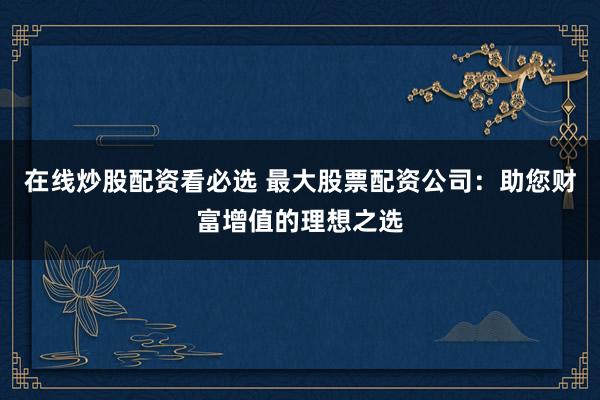 在线炒股配资看必选 最大股票配资公司：助您财富增值的理想之选