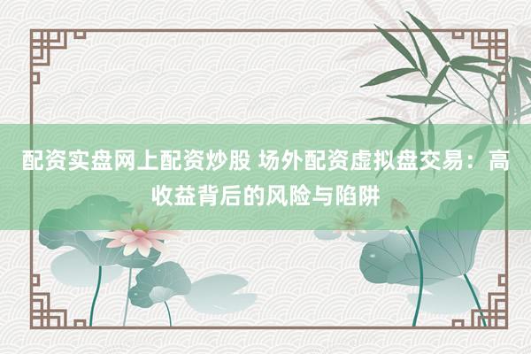 配资实盘网上配资炒股 场外配资虚拟盘交易：高收益背后的风险与陷阱